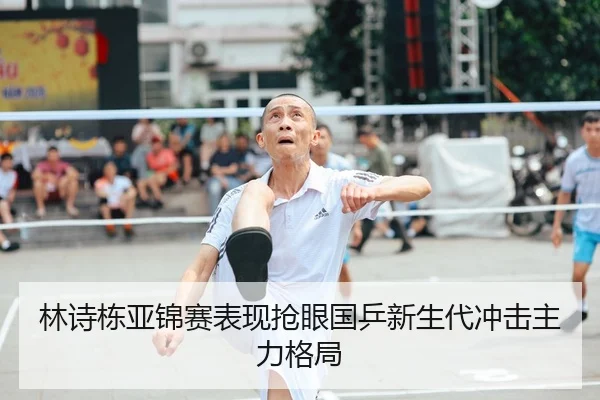 林诗栋亚锦赛表现抢眼国乒新生代冲击主力格局
