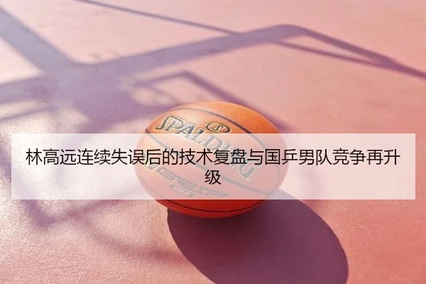 林高远连续失误后的技术复盘与国乒男队竞争再升级