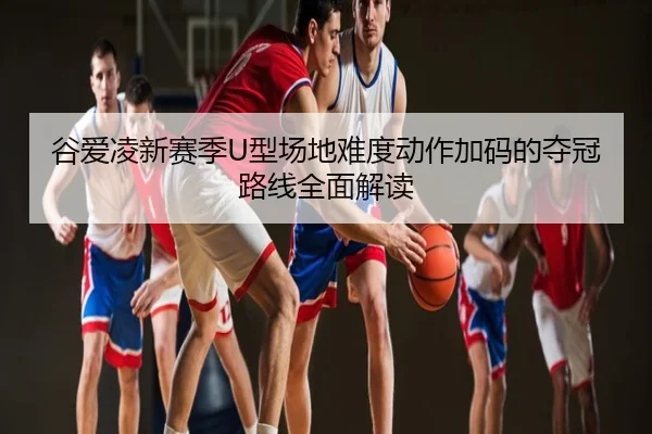 谷爱凌新赛季U型场地难度动作加码的夺冠路线全面解读